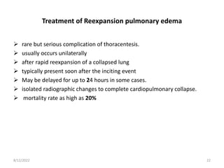 Treatment of Reexpansion pulmonary edema
 rare but serious complication of thoracentesis.
 usually occurs unilaterally
 after rapid reexpansion of a collapsed lung
 typically present soon after the inciting event
 May be delayed for up to 24 hours in some cases.
 isolated radiographic changes to complete cardiopulmonary collapse.
 mortality rate as high as 20%
8/12/2022 22
 