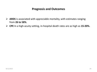 Prognosis and Outcomes
 ARDS is associated with appreciable mortality, with estimates ranging
from 26 to 58%.
 CPE In a high-acuity setting, in-hospital death rates are as high as 15-20%.
8/12/2022 24
 