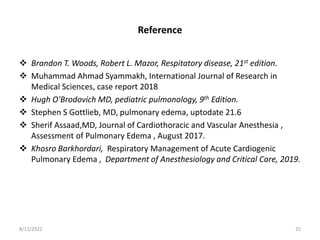 Reference
 Brandon T. Woods, Robert L. Mazor, Respitatory disease, 21st edition.
 Muhammad Ahmad Syammakh, International Journal of Research in
Medical Sciences, case report 2018
 Hugh O'Brodovich MD, pediatric pulmonology, 9th Edition.
 Stephen S Gottlieb, MD, pulmonary edema, uptodate 21.6
 Sherif Assaad,MD, Journal of Cardiothoracic and Vascular Anesthesia ,
Assessment of Pulmonary Edema , August 2017.
 Khosro Barkhordari, Respiratory Management of Acute Cardiogenic
Pulmonary Edema , Department of Anesthesiology and Critical Care, 2019.
8/12/2022 25
 
