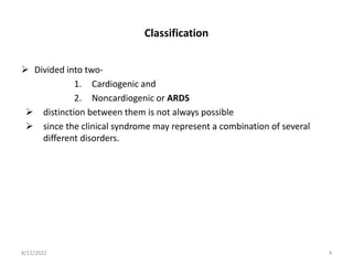 Classification
 Divided into two-
1. Cardiogenic and
2. Noncardiogenic or ARDS
 distinction between them is not always possible
 since the clinical syndrome may represent a combination of several
different disorders.
8/12/2022 4
 