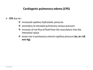 Cardiogenic pulmonary edema (CPE)
 CPE due to:-
 Increased capillary hydrostatic pressure
 secondary to elevated pulmonary venous pressure
 Increase of net flux of fluid from the vasculature into the
interstitial space
 acute rise in pulmonary arterial capillary pressure (ie, to >18
mm Hg)
8/12/2022 5
 
