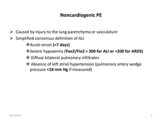 Noncardiogenic PE
 Caused by injury to the lung parenchyma or vasculature
 Simplified concensus definition of ALI
Acute onset (<7 days)
Severe hypoxemia (Pao2/Fio2 < 300 for ALI or <200 for ARDS)
 Diffuse bilateral pulmonary infiltrates
 Absence of left atrial hypertension (pulmonary artery wedge
pressure <18 mm Hg if measured)
8/12/2022 6
 
