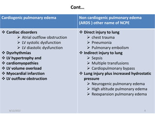 Cont…
Cardiogenic pulmonary edema Non cardiogenic pulmonary edema
(ARDS ) other name of NCPE
 Cardiac disorders
 Atrial outflow obstruction
 LV systolic dysfunction
 LV diastolic dysfunction
 Dysrhythmias
 LV hypertrophy and
 cardiomyopathies
 LV volume overload
 Myocardial infarction
 LV outflow obstruction
 Direct injury to lung
 chest trauma
 Pneumonia
 Pulmonary embolism
 Indirect injury to lung
 Sepsis
 Multiple transfusions
 Cardiopulmonary bypass
 Lung injury plus increased hydrostatic
pressure
 Neurogenic pulmonary edema
 High altitude pulmonary edema
 Reexpansion pulmonary edema
8/12/2022 8
 