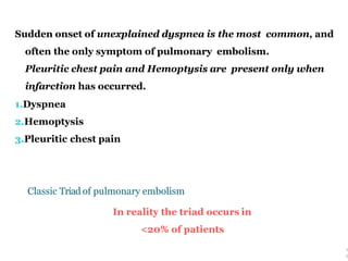 Sudden onset of unexplained dyspnea is the most common, and
often the only symptom of pulmonary embolism.
Pleuritic chest pain and Hemoptysis are present only when
infarction has occurred.
1.Dyspnea
2.Hemoptysis
3.Pleuritic chest pain
Classic Triad of pulmonary embolism
In reality the triad occurs in
<20% of patients
1
3
 