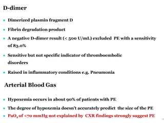 D-dimer
25
● Dimerized plasmin fragment D
● Fibrin degradation product
● A negative D-dimer result (< 500 U/mL) excluded PE with a sensitivity
of 83.0%
● Sensitive but not specific indicator of thromboembolic
disorders
● Raised in inflammatory conditions e.g. Pneumonia
Arterial Blood Gas
● Hypoxemia occurs in about 90% of patients with PE
● The degree of hypoxemia doesn’t accurately predict the size of the PE
● PaO2 of <70 mmHg not explained by CXR findings strongly suggest PE
 