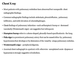 ChestXray
• Most patientswith pulmonary embolism haveabnormalbut nonspecific chest
radiographicfindings.
• Commonradiographic findings include atelectasis,pleuraleffusion, pulmonary
infiltrates, and mild elevation of ahemidiaphragm.
• Classicfindings of pulmonary infarction—such asHampton’s hump or decreased
vascularity (Westermark’s sign)—aresuggestivebut infrequent.
• Hampton humprefers to adome-shaped, pleurally-basedopacificationin the lung.
• Palasign isaprominent pulmonary artery that canbecausedeither by pulmonary
hypertensionthat developsor bydistension of the vesselby alarge pulmonary embolus.
• Westermark’ssign –peripheraloligemia.
• Anormal chest radiograph in apatient with otherwise unexplained acute dyspneaor
hypoxemia isstrongly suggestiveofembolism.
 