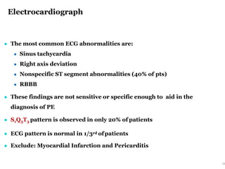Electrocardiograph
28
● The most common ECG abnormalities are:
● Sinus tachycardia
● Right axis deviation
● Nonspecific ST segment abnormalities (40% of pts)
● RBBB
● These findings are not sensitive or specific enough to aid in the
diagnosis of PE
● S1Q3T3 pattern is observed in only 20% of patients
● ECG pattern is normal in 1/3rd ofpatients
● Exclude: Myocardial Infarction and Pericarditis
 