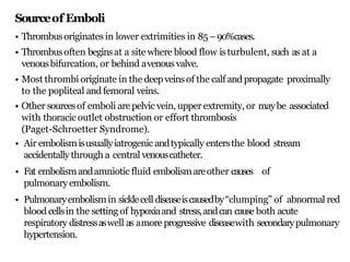 Sourceof Emboli
• Thrombusoriginates in lower extrimities in 85–90%cases.
• Thrombusoften beginsat a site where blood flow isturbulent, such as at a
venousbifurcation, or behind avenousvalve.
• Most thrombi originate in the deepveinsof the calf andpropagate proximally
to the popliteal andfemoral veins.
• Other sourcesof emboli are pelvic vein, upper extremity, or maybe associated
with thoracic outlet obstruction or effort thrombosis
(Paget-Schroetter Syndrome).
• Air embolismisusuallyiatrogenic andtypically entersthe blood stream
accidentallythrough a central venouscatheter.
• Fat embolismandamniotic fluid embolismareother causes of
pulmonaryembolism.
• Pulmonaryembolismin sicklecell diseaseiscausedby“clumping” of abnormal red
blood cellsin the setting of hypoxiaand stress,andcan cause both acute
respiratory distressaswell as amore progressive diseasewith secondarypulmonary
hypertension.
 