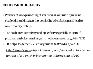 ECHOCARDIOGRAPHY
• Presenceof unexplainedright ventricular volume or pressure
overloadshouldsuggestthe possibility of embolism andleadto
confirmatory testing.
• TEEhasbetter sensitivity and specificity especiallyin casesof
proximal embolus,reachingupto 90%.comparedto 50%in TTE.
• It helps to detect RV enlargement & RWMA a/wPTE
(McConnell’s sign - hypokinesia of RV free wall with normal
motion of RV apex is best known indirect sign of PE)
 