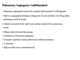 PulmonaryAngiogram-GoldStandard
• Pulmonary angiographyremainsthe accepted“gold standard” forPEdiagnosis.
• Onlytwo angiographicfindings arediagnosticof acute embolism:the filling defect
andabrupt cutoff ofavessel.
• Catheterisinserted in the right heart anddyeisinjected into pulmonary
trunk.
• Filling isobservedunderfluoroscopy.
• Limitations of PulmonaryAngiogram:
• It requires expertise in study performanceandinterpretation;
• it isinvasive.
• Highmortality due to procedureitself.
 