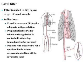 Caval filter
● Filter inserted in IVC below
origin of renal vessels
● Indications
● Pts with recurrent PE despite
adequate anticoagulation
● Prophylactically: Pts for
whom anticoagulation is
contraindications (eg.
immediately after surgery)
● Patients with massive PE who
survived but in whom
recurrent embolism will be
invariably fatal
32
 