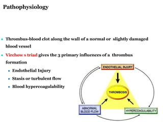 Pathophysiology
6
● Thrombus-blood clot along the wall of a normal or slightly damaged
blood vessel
● Virchow s triad gives the 3 primary influences of a thrombus
formation
● Endothelial Injury
● Stasis or turbulent flow
● Blood hypercoagulability
 