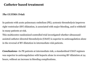 Catheter based treatment
The ULTIMA Trial:
In patients with acute pulmonary embolism (PE), systemic thrombolysis improves
right ventricular (RV) dilatation, is associated with major bleeding, and is withheld
in many patients at risk.
This multicentre randomized controlled trial investigated whether ultrasound-
assisted catheter-directed thrombolysis (USAT) is superior to anticoagulation alone
in the reversal of RV dilatation in intermediate-risk patients.
Conclusions—In PE patients at intermediate risk, a standardized USAT regimen
was superior to anticoagulation with heparin alone in reversing RV dilatation at 24
hours, without an increase in bleeding complications.
 