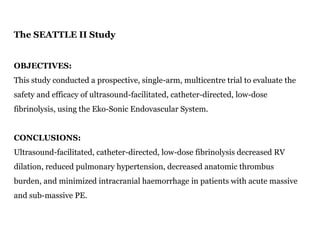 The SEATTLE II Study
OBJECTIVES:
This study conducted a prospective, single-arm, multicentre trial to evaluate the
safety and efficacy of ultrasound-facilitated, catheter-directed, low-dose
fibrinolysis, using the Eko-Sonic Endovascular System.
CONCLUSIONS:
Ultrasound-facilitated, catheter-directed, low-dose fibrinolysis decreased RV
dilation, reduced pulmonary hypertension, decreased anatomic thrombus
burden, and minimized intracranial haemorrhage in patients with acute massive
and sub-massive PE.
 