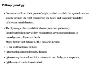 Pathophysiology
• Oncedetached from their point of origin, emboli travel via the systemicvenous
system,through the right chambersof the heart, and eventually reachthe
pulmonary arterialsystem.
• Thephysiologiceffects andclinical consequencesof pulmonary
thromboembolism vary widely, rangingfrom asymptomatic diseaseto
hemodynamic collapseanddeath.
Major factors that determine the outcomeinclude:
• (1) sizeandlocation of emboli;
• (2) coexistingcardiopulmonary diseases;
• (3) secondaryhumoral mediator releaseandvascularhypoxic responses;
• (4) the rate of resolution ofemboli.
 