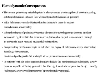 HemodynamicConsequences
• Thenormal pulmonary arterial systemisalow-pressure systemcapableof accommodating
substantialincreasesin blood flow with only modestincreasesin pressure.
• With Pulmonary vascular Obstruction lessthan 20% there is modest
hemodynamic abnormality.
• When the degree of pulmonary vascular obstruction exceeds30to40percent, modest
increasesin right ventricular pressure occur,but cardiac output is maintained through
anincrease inheart rate andmyocardial contractility.
• Compensatory mechanismsbegin to fail when the degree of pulmonary artery obstruction
exceeds50to 60percent.
Cardiacoutput beginsto fall andright atrial pressure increasesdramatically.
• In patients without prior cardiopulmonary disease, the maximal mean pulmonary artery
pressure capable of being generated by the right ventricle appears to be 40 mmHg
(pulmonary artery systolicpressure of approximately 70mmHg).
 