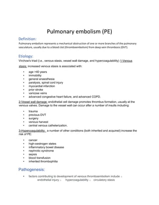 Pulmonary embolism (PE)
Definition:
Pulmonary embolism represents a mechanical obstruction of one or more branches of the pulmonary
vasculature, usually due to a blood clot (thromboembolism) from deep vein thrombosis (DVT).
Etiology:
Virchow's triad (i.e., venous stasis, vessel wall damage, and hypercoagulability) 1-Venous
stasis: increased venous stasis is associated with:
• age >40 years
• immobility
• general anaesthesia
• paralysis, spinal cord injury
• myocardial infarction
• prior stroke
• varicose veins
• advanced congestive heart failure, and advanced COPD.
2-Vessel wall damage: endothelial cell damage promotes thrombus formation, usually at the
venous valves. Damage to the vessel wall can occur after a number of insults including:
• trauma
• previous DVT
• surgery
• venous harvest
• central venous catheterization.
3-Hypercoagulability: a number of other conditions (both inherited and acquired) increase the
risk of PE:
• cancer
• high-oestrogen states
• inflammatory bowel disease
• nephrotic syndrome
• sepsis
• blood transfusion
• inherited thrombophilia
Pathogenesis:
• factors contributing to development of venous thromboembolism include o
endothelial injury o hypercoagulability o circulatory stasis
 