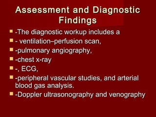 Assessment and Diagnostic
            Findings
   -The diagnostic workup includes a
 - ventilation–perfusion scan,
 -pulmonary angiography,
 -chest x-ray
 -, ECG,
 -peripheral vascular studies, and arterial
  blood gas analysis.
 -Doppler ultrasonography and venography
 
