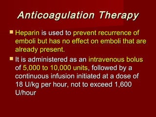 Anticoagulation Therapy
 Heparin is used to prevent recurrence of
  emboli but has no effect on emboli that are
  already present.
 It is administered as an intravenous bolus
  of 5,000 to 10,000 units, followed by a
  continuous infusion initiated at a dose of
  18 U/kg per hour, not to exceed 1,600
  U/hour
 