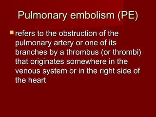 Pulmonary embolism (PE)
 refers to the obstruction of the
 pulmonary artery or one of its
 branches by a thrombus (or thrombi)
 that originates somewhere in the
 venous system or in the right side of
 the heart
 