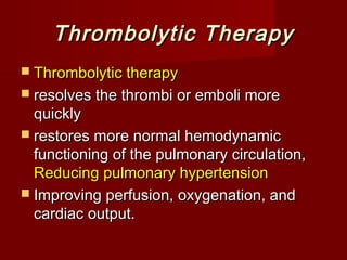 Thrombolytic Therapy
 Thrombolytic therapy
 resolves the thrombi or emboli more
  quickly
 restores more normal hemodynamic
  functioning of the pulmonary circulation,
  Reducing pulmonary hypertension
 Improving perfusion, oxygenation, and
  cardiac output.
 