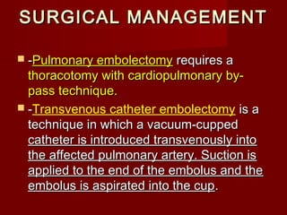 SURGICAL MANAGEMENT

 -Pulmonary embolectomy     requires a
  thoracotomy with cardiopulmonary by-
  pass technique.
 -Transvenous catheter embolectomy is a
  technique in which a vacuum-cupped
  catheter is introduced transvenously into
  the affected pulmonary artery. Suction is
  applied to the end of the embolus and the
  embolus is aspirated into the cup .
 