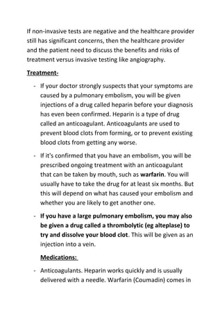 If non-invasive tests are negative and the healthcare provider
still has significant concerns, then the healthcare provider
and the patient need to discuss the benefits and risks of
treatment versus invasive testing like angiography.
Treatment- If your doctor strongly suspects that your symptoms are
caused by a pulmonary embolism, you will be given
injections of a drug called heparin before your diagnosis
has even been confirmed. Heparin is a type of drug
called an anticoagulant. Anticoagulants are used to
prevent blood clots from forming, or to prevent existing
blood clots from getting any worse.
- If it's confirmed that you have an embolism, you will be
prescribed ongoing treatment with an anticoagulant
that can be taken by mouth, such as warfarin. You will
usually have to take the drug for at least six months. But
this will depend on what has caused your embolism and
whether you are likely to get another one.
- If you have a large pulmonary embolism, you may also
be given a drug called a thrombolytic (eg alteplase) to
try and dissolve your blood clot. This will be given as an
injection into a vein.
Medications:
- Anticoagulants. Heparin works quickly and is usually
delivered with a needle. Warfarin (Coumadin) comes in

 