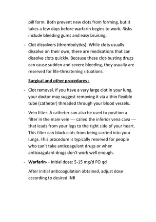 pill form. Both prevent new clots from forming, but it
takes a few days before warfarin begins to work. Risks
include bleeding gums and easy bruising.
- Clot dissolvers (thrombolytics). While clots usually
dissolve on their own, there are medications that can
dissolve clots quickly. Because these clot-busting drugs
can cause sudden and severe bleeding, they usually are
reserved for life-threatening situations.
Surgical and other procedures :
- Clot removal. If you have a very large clot in your lung,
your doctor may suggest removing it via a thin flexible
tube (catheter) threaded through your blood vessels.
- Vein filter. A catheter can also be used to position a
filter in the main vein — called the inferior vena cava —
that leads from your legs to the right side of your heart.
This filter can block clots from being carried into your
lungs. This procedure is typically reserved for people
who can't take anticoagulant drugs or when
anticoagulant drugs don't work well enough.
- Warfarin- - Initial dose: 5-15 mg/d PO qd
After initial anticoagulation obtained, adjust dose
according to desired INR

 