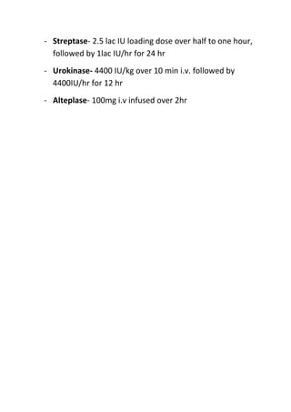 - Streptase- 2.5 lac IU loading dose over half to one hour,
followed by 1lac IU/hr for 24 hr
- Urokinase- 4400 IU/kg over 10 min i.v. followed by
4400IU/hr for 12 hr
- Alteplase- 100mg i.v infused over 2hr

 