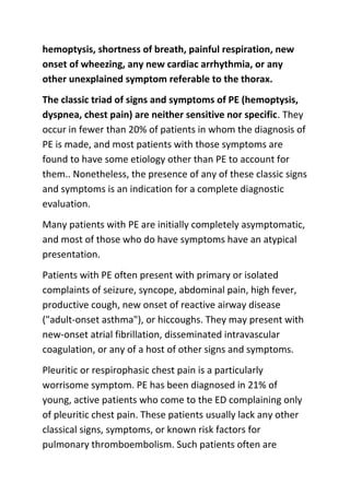 hemoptysis, shortness of breath, painful respiration, new
onset of wheezing, any new cardiac arrhythmia, or any
other unexplained symptom referable to the thorax.
The classic triad of signs and symptoms of PE (hemoptysis,
dyspnea, chest pain) are neither sensitive nor specific. They
occur in fewer than 20% of patients in whom the diagnosis of
PE is made, and most patients with those symptoms are
found to have some etiology other than PE to account for
them.. Nonetheless, the presence of any of these classic signs
and symptoms is an indication for a complete diagnostic
evaluation.
Many patients with PE are initially completely asymptomatic,
and most of those who do have symptoms have an atypical
presentation.
Patients with PE often present with primary or isolated
complaints of seizure, syncope, abdominal pain, high fever,
productive cough, new onset of reactive airway disease
("adult-onset asthma"), or hiccoughs. They may present with
new-onset atrial fibrillation, disseminated intravascular
coagulation, or any of a host of other signs and symptoms.
Pleuritic or respirophasic chest pain is a particularly
worrisome symptom. PE has been diagnosed in 21% of
young, active patients who come to the ED complaining only
of pleuritic chest pain. These patients usually lack any other
classical signs, symptoms, or known risk factors for
pulmonary thromboembolism. Such patients often are

 