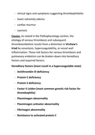 - clinical signs and symptoms suggesting thrombophlebitis
- lower extremity edema
- cardiac murmur
- cyanosis
Causes- As stated in the Pathophysiology section, the
etiology of venous thrombosis and subsequent
thromboembolism results from a distortion in Virchow's
triad by venostasis, hypercoagulability, or vessel wall
inflammation. These risk factors for venous thrombosis and
pulmonary embolism can be broken down into hereditary
factors and acquired factors.
Hereditary factors (most result in a hypercoagulable state)
- Antithrombin III deficiency
- Protein C deficiency
- Protein S deficiency
- Factor V Leiden (most common genetic risk factor for
thrombophilia)
- Plasminogen abnormality
- Plasminogen activator abnormality
- Fibrinogen abnormality
- Resistance to activated protein C

 