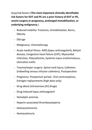 Acquired factors (The most important clinically identifiable
risk factors for DVT and PE are a prior history of DVT or PE,
recent surgery or pregnancy, prolonged immobilization, or
underlying malignancy.)
- Reduced mobility- Fractures, Immobilization, Burns,
Obesity
- Old age
- Malignancy- Chemotherapy
- Acute medical illness- AIDS (lupus anticoagulant), Behçet
disease, Congestive heart failure (CHF), Myocardial
infarction, Polycythemia, Systemic lupus erythematosus,
Ulcerative colitis
- Trauma/major surgery- Spinal cord injury, Catheters
(indwelling venous infusion catheters), Postoperative
- Pregnancy- Postpartum period , Oral contraceptives,
Estrogen replacements (high dose only)
- Drug abuse (intravenous [IV] drugs)
- Drug-induced lupus anticoagulant
- Hemolytic anemias
- Heparin-associated thrombocytopenia
- Homocysteinemia
- Homocystinuria

 