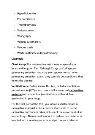 - Hyperlipidemias
- Phenothiazines
- Thrombocytosis
- Varicose veins
- Venography
- Venous pacemakers
- Venous stasis
- Warfarin (first few days of therapy)
DiagnosisChest X-ray- This noninvasive test shows images of your
heart and lungs on film. Although X-rays can't diagnose
pulmonary embolism and may even appear normal when
pulmonary embolism exists, they can rule out conditions that
mimic the disease.
Ventilation-perfusion scans- This test, called a ventilationperfusion scan (V/Q scan), uses small amounts of radioactive
material to study airflow (ventilation) and blood flow
(perfusion) in your lungs.
For the first part of the test, you inhale a small amount of
radioactive material while a camera that's able to detect
radioactive substances takes pictures of the movement of air
in your lungs. Then a small amount of radioactive material is
injected into a vein in your arm, and pictures are taken of

 