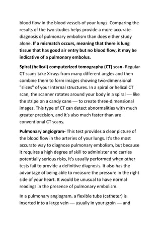 blood flow in the blood vessels of your lungs. Comparing the
results of the two studies helps provide a more accurate
diagnosis of pulmonary embolism than does either study
alone. If a mismatch occurs, meaning that there is lung
tissue that has good air entry but no blood flow, it may be
indicative of a pulmonary embolus.
Spiral (helical) computerized tomography (CT) scan- Regular
CT scans take X-rays from many different angles and then
combine them to form images showing two-dimensional
"slices" of your internal structures. In a spiral or helical CT
scan, the scanner rotates around your body in a spiral — like
the stripe on a candy cane — to create three-dimensional
images. This type of CT can detect abnormalities with much
greater precision, and it's also much faster than are
conventional CT scans.
Pulmonary angiogram- This test provides a clear picture of
the blood flow in the arteries of your lungs. It's the most
accurate way to diagnose pulmonary embolism, but because
it requires a high degree of skill to administer and carries
potentially serious risks, it's usually performed when other
tests fail to provide a definitive diagnosis. It also has the
advantage of being able to measure the pressure in the right
side of your heart. It would be unusual to have normal
readings in the presence of pulmonary embolism.
In a pulmonary angiogram, a flexible tube (catheter) is
inserted into a large vein — usually in your groin — and

 