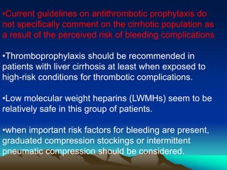 •Current guidelines on antithrombotic prophylaxis do 
not specifically comment on the cirrhotic population as 
a result of the perceived risk of bleeding complications 
•Thromboprophylaxis should be recommended in 
patients with liver cirrhosis at least when exposed to 
high-risk conditions for thrombotic complications. 
•Low molecular weight heparins (LWMHs) seem to be 
relatively safe in this group of patients. 
•when important risk factors for bleeding are present, 
graduated compression stockings or intermittent 
pneumatic compression should be considered. 
 