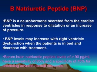 B Natriuretic Peptide (BNP) 
•BNP is a neurohormone secreted from the cardiac 
ventricles in response to dilatation or an increase 
of pressure. 
• BNP levels may increase with right ventricle 
dysfunction when the patients is in bed and 
decrease with treatment. 
•Serum brain natriuretic peptide levels of > 90 pg/mL 
have a sensitivity of 85% and a specificity of 75% for 
predicting adverse clinical outcomes 
 