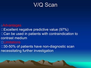 V/Q Scan 
Advantages 
Excellent negative predictive value (97%) 
Can be used in patients with contraindication to 
contrast medium 
Limitations 
30-50% of patients have non-diagnostic scan 
necessitating further investigation 
 