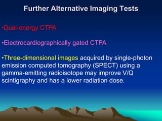 Further Alternative Imaging Tests 
•Dual-energy CTPA 
•Electrocardiographically gated CTPA 
•Three-dimensional images acquired by single-photon 
emission computed tomography (SPECT) using a 
gamma-emitting radioisotope may improve V/Q 
scintigraphy and has a lower radiation dose. 
 