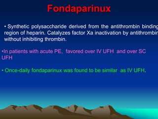 Fondaparinux 
• Synthetic polysaccharide derived from the antithrombin binding 
region of heparin. Catalyzes factor Xa inactivation by antithrombin 
without inhibiting thrombin. 
•In patients with acute PE, favored over IV UFH and over SC 
UFH 
• Once-daily fondaparinux was found to be similar as IV UFH. 
 