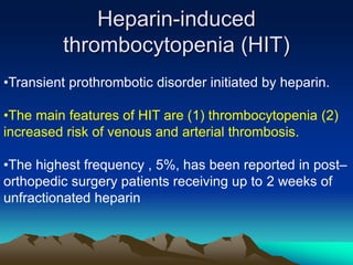 Heparin-induced 
thrombocytopenia (HIT) 
•Transient prothrombotic disorder initiated by heparin. 
•The main features of HIT are (1) thrombocytopenia (2) 
increased risk of venous and arterial thrombosis. 
•The highest frequency , 5%, has been reported in post– 
orthopedic surgery patients receiving up to 2 weeks of 
unfractionated heparin 
 