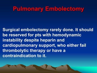 Pulmonary Embolectomy 
Surgical embolectomy rarely done. It should 
be reserved for pts with hemodynamic 
instability despite heparin and 
cardiopulmonary support, who either fail 
thrombolytic therapy or have a 
contraindication to it. 
 