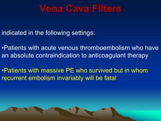 Vena Cava Filters 
indicated in the following settings: 
•Patients with acute venous thromboembolism who have 
an absolute contraindication to anticoagulant therapy 
•Patients with massive PE who survived but in whom 
recurrent embolism invariably will be fatal 
 