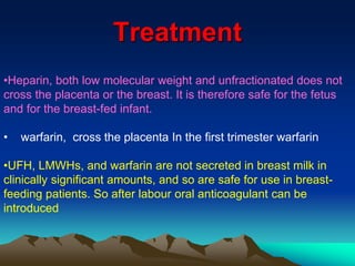 Treatment 
•Heparin, both low molecular weight and unfractionated does not 
cross the placenta or the breast. It is therefore safe for the fetus 
and for the breast-fed infant. 
• warfarin, cross the placenta In the first trimester warfarin 
•UFH, LMWHs, and warfarin are not secreted in breast milk in 
clinically significant amounts, and so are safe for use in breast-feeding 
patients. So after labour oral anticoagulant can be 
introduced 
 