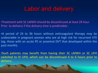 Labor and delivery 
•Treatment with SC LMWH should be discontinued at least 24 hour 
Prior to delivery if the delivery time is predictable . 
•A period of 24 to 36 hours without anticoagulant therapy may be 
undesirable in pregnant women who are at high risk for recurrent VTE 
(eg, those with an acute PE or proximal DVT that developed within the 
past month). 
•Such patients may benefit from having their SC LMWH or SC UFH 
switched to IV UFH, which can be discontinued 4 to 6 hours prior to 
delivery . 
 