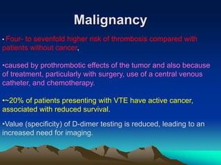 Malignancy 
• Four- to sevenfold higher risk of thrombosis compared with 
patients without cancer, 
•caused by prothrombotic effects of the tumor and also because 
of treatment, particularly with surgery, use of a central venous 
catheter, and chemotherapy. 
•~20% of patients presenting with VTE have active cancer, 
associated with reduced survival. 
•Value (specificity) of D-dimer testing is reduced, leading to an 
increased need for imaging. 
 