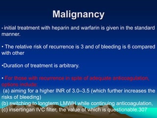 Malignancy 
• initial treatment with heparin and warfarin is given in the standard 
manner. 
• The relative risk of recurrence is 3 and of bleeding is 6 compared 
with other 
•Duration of treatment is arbitrary. 
• For those with recurrence in spite of adequate anticoagulation, 
options include: 
(a) aiming for a higher INR of 3.0–3.5 (which further increases the 
risks of bleeding) 
(b) switching to longterm LMWH while continuing anticoagulation, 
(c) insertingan IVC filter, the value of which is questionable.307 
 