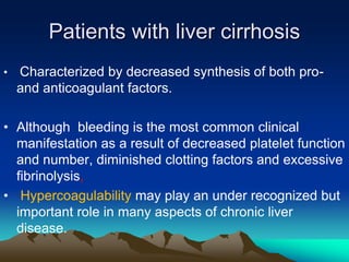 Patients with liver cirrhosis 
• Characterized by decreased synthesis of both pro-and 
anticoagulant factors. 
• Although bleeding is the most common clinical 
manifestation as a result of decreased platelet function 
and number, diminished clotting factors and excessive 
fibrinolysis, 
• Hypercoagulability may play an under recognized but 
important role in many aspects of chronic liver 
disease. 
 