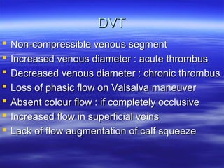 DDVVTT 
 NNoonn--ccoommpprreessssiibbllee vveennoouuss sseeggmmeenntt 
 IInnccrreeaasseedd vveennoouuss ddiiaammeetteerr :: aaccuuttee tthhrroommbbuuss 
 DDeeccrreeaasseedd vveennoouuss ddiiaammeetteerr :: cchhrroonniicc tthhrroommbbuuss 
 LLoossss ooff pphhaassiicc ffllooww oonn VVaallssaallvvaa mmaanneeuuvveerr 
 AAbbsseenntt ccoolloouurr ffllooww :: iiff ccoommpplleetteellyy oocccclluussiivvee 
 IInnccrreeaasseedd ffllooww iinn ssuuppeerrffiicciiaall vveeiinnss 
 LLaacckk ooff ffllooww aauuggmmeennttaattiioonn ooff ccaallff ssqquueeeezzee 
 