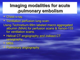 IImmaaggiinngg mmooddaalliittiieess ffoorr aaccuuttee 
..ppuullmmoonnaarryy eemmbboolliissmm 
 CChheesstt xx--rraayy.. 
 VVeennttiillaattiioonn ppeerrffuussiioonn lluunngg ssccaann:: 
UUssiinngg TTeecchhnneettiiuumm--9999mm llaabbeelleedd mmaaccrroo aaggggrreeggaatteedd 
aallbbuummiinn ((MMAAAA(( ffoorr ppeerrffuussiioonn ssccaannss && XXeennoonn--113333 
ffoorr vveennttiillaattiioonn ssccaannss.. 
 HHeelliiccaall CCTT aannggiiooggrraapphhyy aanndd iinnddiirreecctt CCTT 
vveennooggrraapphhyy.. 
 MMRRAA 
 PPuullmmoonnaarryy aannggiiooggrraapphhyy 
 
