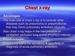 CChheesstt xx--rraayy 
AAddvvaannttaaggeess:: 
TThhee mmaaiinn rroollee ooff cchheesstt xx--rraayy iiss ttoo eexxcclluuddee ootthheerr 
ddiisseeaasseess ssuucchh aass ppnneeuummoonniiaa oorr ppnneeuummootthhoorraaxx 
tthhaatt mmaayy mmiimmiicc ppuullmmoonnaarryy eemmbboolliissmm cclliinniiccaallllyy.. 
AAllssoo cchheesstt xx--rraayy hheellppss iinn tthhee iinntteerrpprreettaattiioonn ooff 
vveennttiillaattiioonn ppeerrffuussiioonn lluunngg ssccaannss ((PPIIOOPPEEDD ccrriitteerriiaa((.. 
DDiissaaddvvaannttaaggeess:: 
CChheesstt xx--rraayy hhaass aa llooww sseennssiittiivviittyy && ssppeecciiffiicciittyy iinn 
ddiiaaggnnoossiiss ooff aaccuuttee ppuullmmoonnaarryy eemmbboolliissmm.. 
 